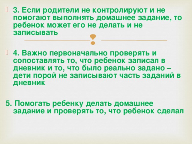 3. Если родители не контролируют и не помогают выполнять домашнее задание, то ребенок может его не делать и не записывать  4. Важно первоначально проверять и сопоставлять то, что ребенок записал в дневник и то, что было реально задано – дети порой не записывают часть заданий в дневник  5. Помогать ребенку делать домашнее задание и проверять то, что ребенок сделал    