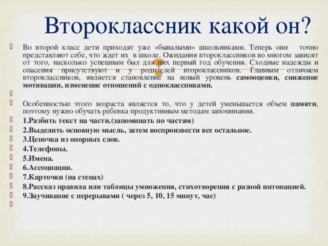  Второклассник какой он? Во второй класс дети приходят уже «бывалыми» школьниками. Теперь они точно представляют себе, что ждет их в школе. Ожидания второклассников во многом зависят от того, насколько успешным был для них первый год обучения. Сходные надежды и опасения присутствуют и у родителей второклассников. Главным отличием второклассников, является становление на новый уровень самооценки, снижение мотивации, изменение отношений с одноклассниками.   Особенностью этого возраста является то, что у детей уменьшается объем памяти , поэтому нужно обучать ребенка продуктивным методам запоминания. 1.Разбить текст на части.(запоминать по частям) 2.Выделить основную мысль, затем воспроизвести все остальное. 3.Цепочка из опорных слов. 4.Телефоны. 5.Имена. 6.Ассоциации. 7.Карточки (на стенах) 8.Рассказ правила или таблицы умножения, стихотворения с разной интонацией. 9.Заучивание с перерывами ( через 5, 10, 15 минут, час)    