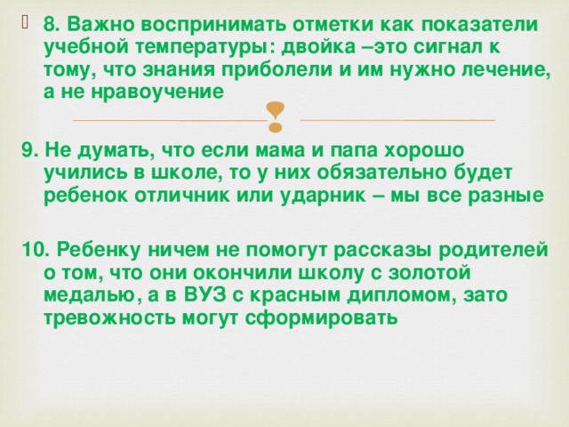 8. Важно воспринимать отметки как показатели учебной температуры: двойка –это сигнал к тому, что знания приболели и им нужно лечение, а не нравоучение  9. Не думать, что если мама и папа хорошо учились в школе, то у них обязательно будет ребенок отличник или ударник – мы все разные  10. Ребенку ничем не помогут рассказы родителей о том, что они окончили школу с золотой медалью, а в ВУЗ с красным дипломом, зато тревожность могут сформировать    