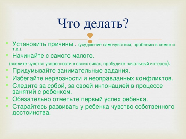 Что делать? Установить причины . (ухудшение самочувствия, проблемы в семье и т.д.). Начинайте с самого малого.  (вселите чувство уверенности в своих силах; пробудите начальный интерес ). Придумывайте занимательные задания. Избегайте нервозности и неоправданных конфликтов. Следите за собой, за своей интонацией в процессе занятий с ребенком. Обязательно отметьте первый успех ребенка. Старайтесь развивать у ребенка чувство собственного достоинства. 