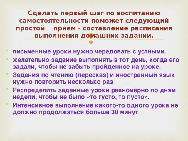Сделать первый шаг по воспитанию самостоятельности поможет следующий простой  прием - составление расписания выполнения домашних заданий. письменные уроки нужно чередовать с устными. желательно задание выполнять в тот день, когда его задали, чтобы не забыть пройденное на уроке. Задания по чтению (пересказ) и иностранный язык нужно повторить несколько раз Распределить заданные уроки равномерно по дням недели, чтобы не было «то густо, то пусто». Интенсивное выполнение какого-то одного урока не должно продолжаться больше 30 минут  