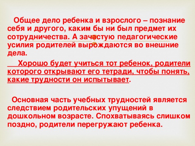   Общее дело ребенка и взрослого – познание себя и другого, каким бы ни был предмет их сотрудничества. А зачастую педагогические усилия родителей вырождаются во внешние дела.  Хорошо будет учиться тот ребенок, родители которого открывают его тетради, чтобы понять, какие трудности он испытывает .   Основная часть учебных трудностей является следствием родительских упущений в дошкольном возрасте. Спохватываясь слишком поздно, родители перегружают ребенка.  