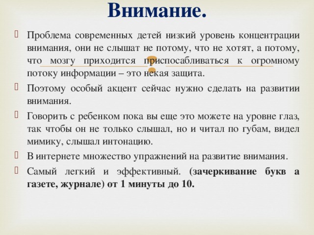 Внимание.   Проблема современных детей низкий уровень концентрации внимания, они не слышат не потому, что не хотят, а потому, что мозгу приходится приспосабливаться к огромному потоку информации – это некая защита. Поэтому особый акцент сейчас нужно сделать на развитии внимания. Говорить с ребенком пока вы еще это можете на уровне глаз, так чтобы он не только слышал, но и читал по губам, видел мимику, слышал интонацию. В интернете множество упражнений на развитие внимания. Самый легкий и эффективный. (зачеркивание букв а газете, журнале) от 1 минуты до 10.  