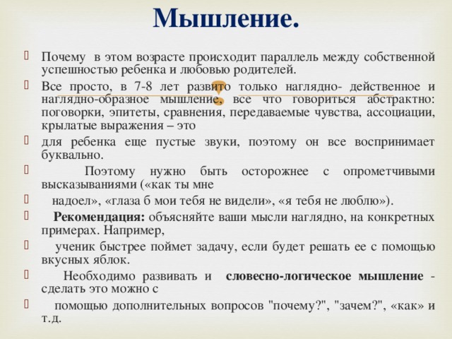 Мышление.   Почему в этом возрасте происходит параллель между собственной успешностью ребенка и любовью родителей. Все просто, в 7-8 лет развито только наглядно- действенное и наглядно-образное мышление, все что говориться абстрактно: поговорки, эпитеты, сравнения, передаваемые чувства, ассоциации, крылатые выражения – это для ребенка еще пустые звуки, поэтому он все воспринимает буквально.  Поэтому нужно быть осторожнее с опрометчивыми высказываниями («как ты мне  надоел», «глаза б мои тебя не видели», «я тебя не люблю»).  Рекомендация: объясняйте ваши мысли наглядно, на конкретных примерах. Например,  ученик быстрее поймет задачу, если будет решать ее с помощью вкусных яблок.  Необходимо развивать и словесно-логическое мышление - сделать это можно с  помощью дополнительных вопросов 