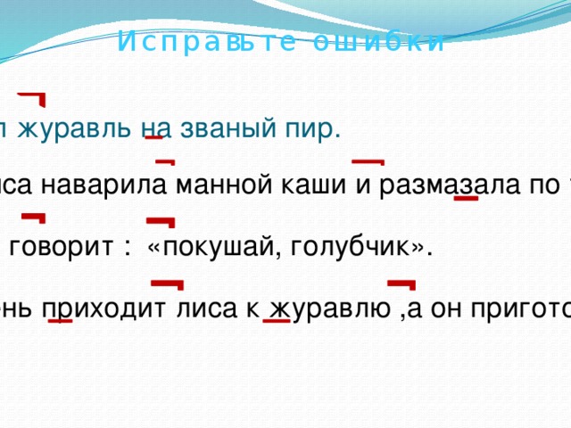 И с п р а вь т е о ш и б к и Пошел журавль на званый пир. А лиса наварила манной каши и размазала по тарелке. Подала и говорит : «покушай, голубчик». На другой день приходит лиса к журавлю ,а он приготовил окрошку. 