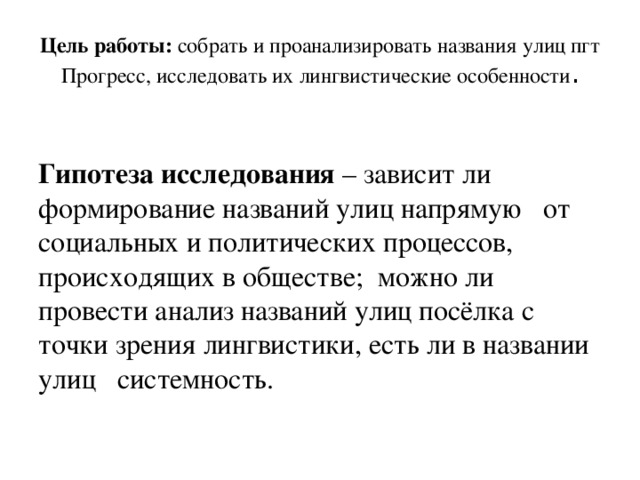 Цель работы: собрать и проанализировать названия улиц пгт Прогресс, исследовать их лингвистические особенности .  Гипотеза исследования – зависит ли формирование названий улиц напрямую от социальных и политических процессов, происходящих в обществе; можно ли провести анализ названий улиц посёлка с точки зрения лингвистики, есть ли в названии улиц системность. 