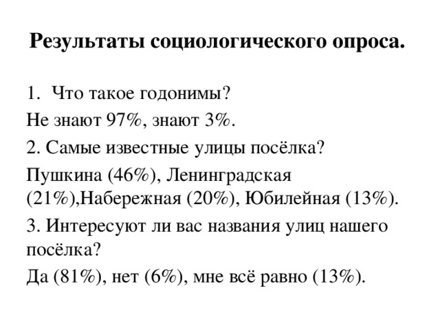Результаты социологического опроса. Что такое годонимы? Не знают 97%, знают 3%. 2. Самые известные улицы посёлка? Пушкина (46%), Ленинградская (21%),Набережная (20%), Юбилейная (13%). 3. Интересуют ли вас названия улиц нашего посёлка? Да (81%), нет (6%), мне всё равно (13%). 