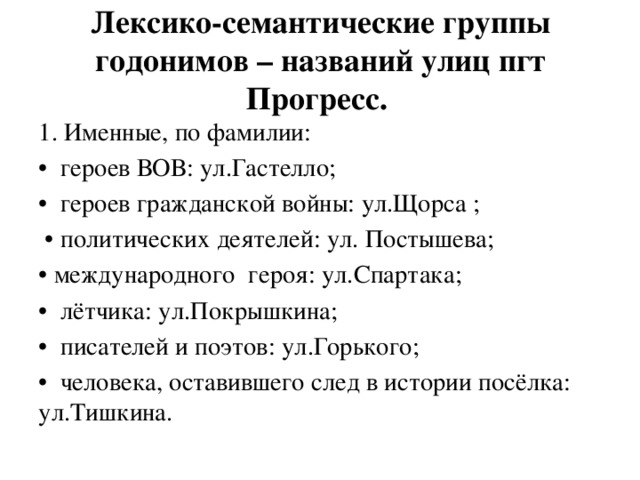 Лексико-семантические группы годонимов – названий улиц пгт Прогресс. 1. Именные, по фамилии: • героев ВОВ: ул.Гастелло; • героев гражданской войны: ул.Щорса ; • политических деятелей: ул. Постышева; • международного героя: ул.Спартака; • лётчика: ул.Покрышкина; • писателей и поэтов: ул.Горького; • человека, оставившего след в истории посёлка: ул.Тишкина. 
