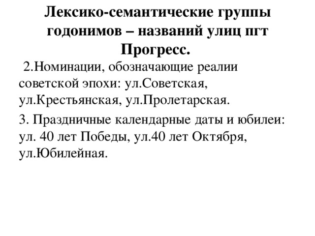 Лексико-семантические группы годонимов – названий улиц пгт Прогресс.  2.Номинации, обозначающие реалии советской эпохи: ул.Советская, ул.Крестьянская, ул.Пролетарская. 3. Праздничные календарные даты и юбилеи: ул. 40 лет Победы, ул.40 лет Октября, ул.Юбилейная. 