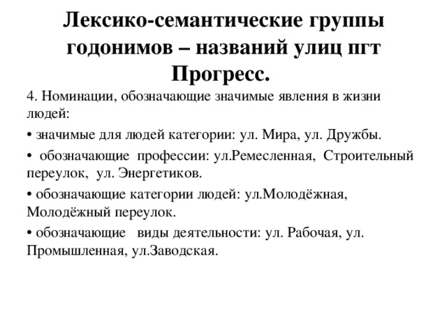 Лексико-семантические группы годонимов – названий улиц пгт Прогресс. 4. Номинации, обозначающие значимые явления в жизни людей: • значимые для людей категории: ул. Мира, ул. Дружбы. • обозначающие профессии: ул.Ремесленная, Строительный переулок, ул. Энергетиков. • обозначающие категории людей: ул.Молодёжная, Молодёжный переулок. • обозначающие виды деятельности: ул. Рабочая, ул. Промышленная, ул.Заводская. 