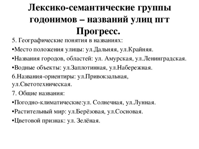 Лексико-семантические группы годонимов – названий улиц пгт Прогресс. 5. Географические понятия в названиях: • Место положения улицы: ул.Дальняя, ул.Крайняя. • Названия городов, областей: ул. Амурская, ул.Ленинградская. • Водные объекты: ул.Заплотинная, ул.Набережная. 6.Названия-ориентиры: ул.Привокзальная, ул.Светотехническая. 7. Общие названия: • Погодно-климатические:ул. Солнечная, ул.Лунная. • Растительный мир: ул.Берёзовая, ул.Сосновая. • Цветовой признак: ул. Зелёная. 