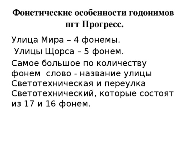 Фонетические особенности годонимов пгт Прогресс. Улица Мира – 4 фонемы.  Улицы Щорса – 5 фонем. Самое большое по количеству фонем слово - название улицы Светотехническая и переулка Светотехнический, которые состоят из 17 и 16 фонем. 