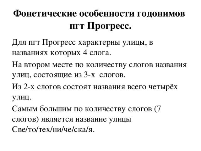 Фонетические особенности годонимов пгт Прогресс. Для пгт Прогресс характерны улицы, в названиях которых 4 слога. На втором месте по количеству слогов названия улиц, состоящие из 3-х слогов. Из 2-х слогов состоят названия всего четырёх улиц. Самым большим по количеству слогов (7 слогов) является название улицы Све/то/тех/ни/че/ска/я. 