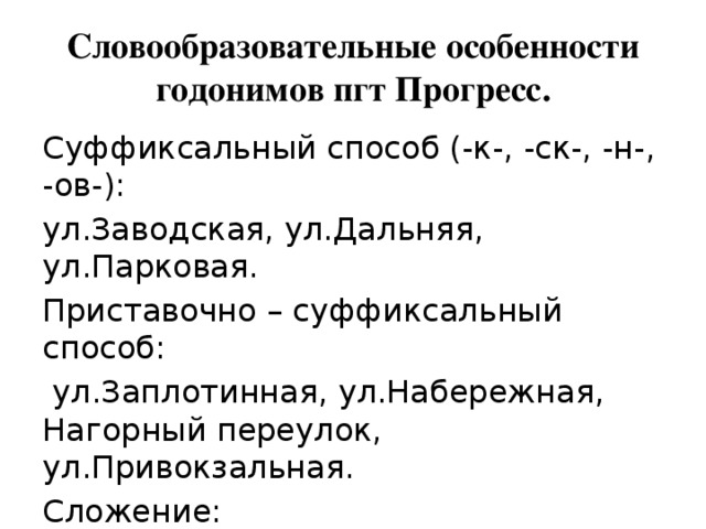 Словообразовательные особенности годонимов пгт Прогресс. Суффиксальный способ (-к-, -ск-, -н-, -ов-): ул.Заводская, ул.Дальняя, ул.Парковая. Приставочно – суффиксальный способ:  ул.Заплотинная, ул.Набережная, Нагорный переулок, ул.Привокзальная. Сложение: ул.Светотехническая, Светотехнический переулок. 