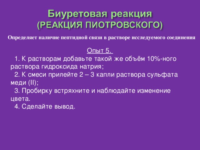 Определяет наличие пептидной связи в растворе исследуемого соединения Опыт 5.  1. К растворам добавьте такой же объём 10%-ного раствора гидроксида натрия;  2. К смеси прилейте 2 – 3 капли раствора сульфата меди ( II );  3. Пробирку встряхните и наблюдайте изменение цвета.  4. Сделайте вывод.
