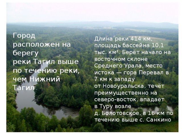 Город расположен на берегу реки Тагил выше по течению реки, чем Нижний Тагил Длина реки 414 км, площадь бассейна 10,1 тыс. км². Берёт начало на восточном склоне Среднего Урала, место истока — гора Перевал в 7 км к западу от Новоуральска, течёт преимущественно на северо-восток, впадает в Туру возле д. Болотовское, в 16 км по течению выше с. Санкино 