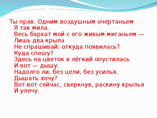 Ты прав. Одним воздушным очертаньем  Я так мила.  Весь бархат мой с его живым миганьем —  Лишь два крыла  Не спрашивай: откуда появилась?  Куда спешу?  Здесь на цветок я лёгкий опустилась  И вот — дышу.  Надолго ли, без цели, без усилья,  Дышать хочу?  Вот-вот сейчас, сверкнув, раскину крылья  И улечу. 