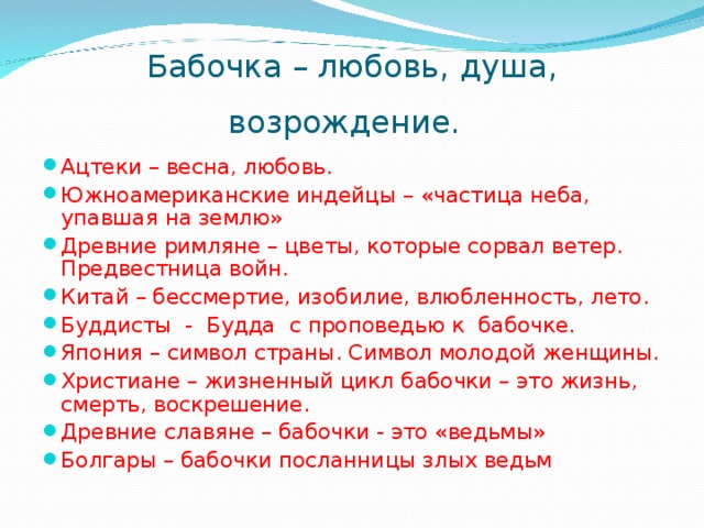 Бабочка – любовь, душа, возрождение.  Ацтеки – весна, любовь. Южноамериканские индейцы – «частица неба, упавшая на землю» Древние римляне – цветы, которые сорвал ветер. Предвестница войн. Китай – бессмертие, изобилие, влюбленность, лето. Буддисты - Будда с проповедью к бабочке. Япония – символ страны. Символ молодой женщины. Христиане – жизненный цикл бабочки – это жизнь, смерть, воскрешение. Древние славяне – бабочки - это «ведьмы» Болгары – бабочки посланницы злых ведьм 
