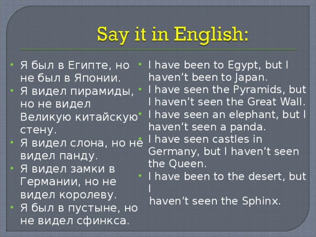 Я был в Египте, но не был в Японии. Я видел пирамиды, но не видел Великую китайскую стену. Я видел слона, но не видел панду. Я видел замки в Германии, но не видел королеву. Я был в пустыне, но не видел сфинкса. I have been to Egypt, but I haven’t been to Japan. I have seen the Pyramids, but I haven’t seen the Great Wall. I have seen an elephant, but I haven’t seen a panda. I have seen castles in Germany, but I haven’t seen the Queen. I have been to the desert, but I  haven’t seen the Sphinx. 