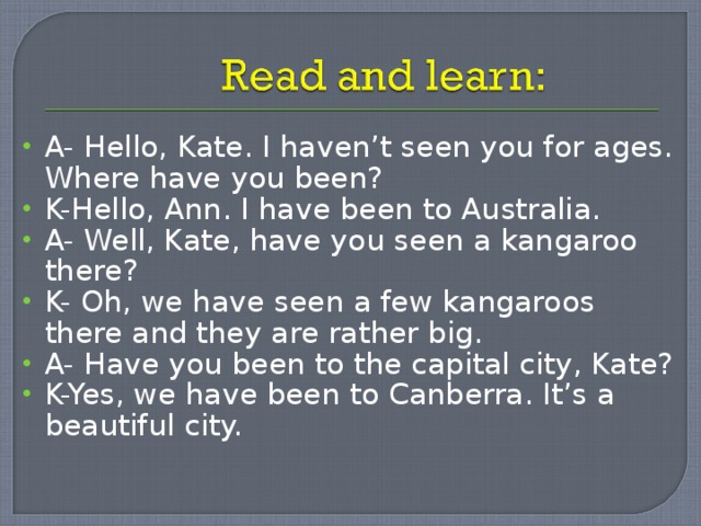A- Hello, Kate. I haven’t seen you for ages. Where have you been? K-Hello, Ann. I have been to Australia. A- Well, Kate, have you seen a kangaroo there? K- Oh, we have seen a few kangaroos there and they are rather big. A- Have you been to the capital city, Kate? K-Yes, we have been to Canberra. It’s a beautiful city. 