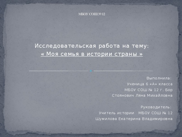 МБОУ СОШ № 12 Исследовательская работа на тему: « Моя семья в истории страны »  Выполнила: Ученица 6 «А» класса МБОУ СОШ № 12 г. Бор Стоянович Ляна Михайловна   Руководитель: Учитель истории МБОУ СОШ № 12 Шумилова Екатерина Владимировна 