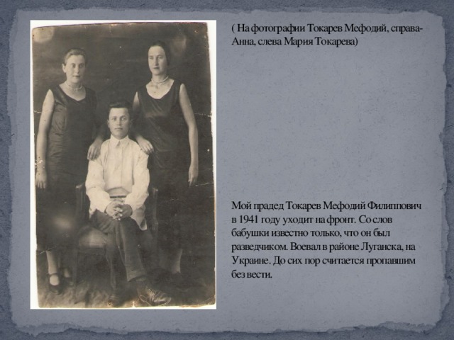 ( На фотографии Токарев Мефодий, справа- Анна, слева Мария Токарева)             Мой прадед Токарев Мефодий Филиппович в 1941 году уходит на фронт. Со слов бабушки известно только, что он был разведчиком. Воевал в районе Луганска, на Украине. До сих пор считается пропавшим без вести.    
