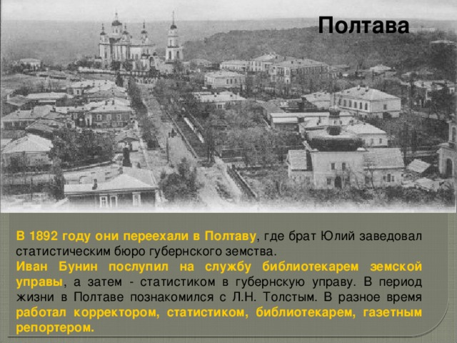 Полтава В 1892 году они переехали в Полтаву , где брат Юлий заведовал статистическим бюро губернского земства. Иван Бунин послупил на службу библиотекарем земской управы , а затем - статистиком в губернскую управу. В период жизни в Полтаве познакомился с Л.Н. Толстым. В разное время работал корректором, статистиком, библиотекарем, газетным репортером. 