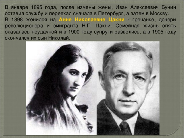 В январе 1895 года, после измены жены, Иван Алексеевич Бунин оставил службу и переехал сначала в Петербург, а затем в Москву. В 1898 женился на Анне Николаевне Цакни - гречанке, дочери революционера и эмигранта Н.П. Цакни. Семейная жизнь опять оказалась неудачной и в 1900 году супруги развелись, а в 1905 году скончался их сын Николай. 