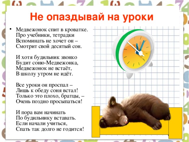 Не опаздывай на уроки  Медвежонок спит в кроватке.  Про учебники, тетрадки  Вспоминать не хочет он –  Смотрит свой десятый сон.   И хотя будильник звонко  Будит соню-Медвежонка,  Медвежонок не встаёт,  В школу утром не идёт.   Все уроки он проспал –  Лишь к обеду соня встал!  Только это плохо, братцы, –  Очень поздно просыпаться!   И пора вам начинать  По будильнику вставать.  Если начали учиться,  Спать так долго не годится! 