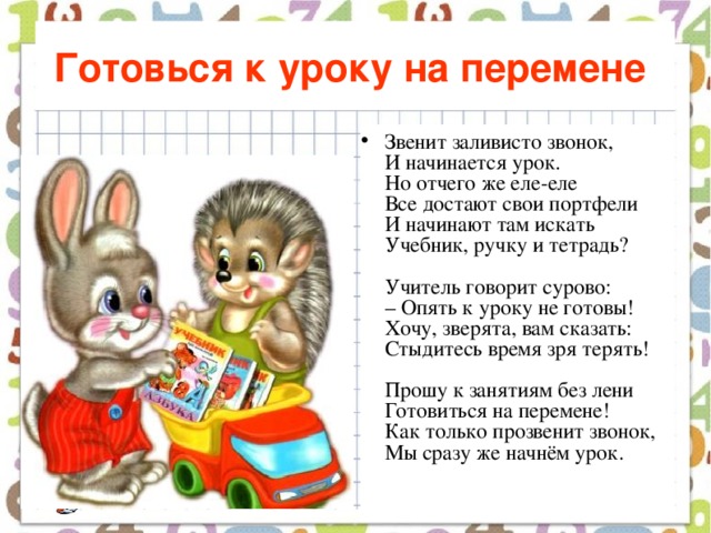 Готовься к уроку на перемене  Звенит заливисто звонок,  И начинается урок.  Но отчего же еле-еле  Все достают свои портфели  И начинают там искать  Учебник, ручку и тетрадь?   Учитель говорит сурово:  – Опять к уроку не готовы!  Хочу, зверята, вам сказать:  Стыдитесь время зря терять!   Прошу к занятиям без лени  Готовиться на перемене!  Как только прозвенит звонок,  Мы сразу же начнём урок.    