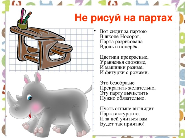 Не рисуй на партах  Вот сидит за партою  В школе Носорог,  Парта разрисована  Вдоль и поперёк.   Цветики прекрасные,  Уравненья сложные,  И машинки разные,  И фигурки с рожами.   Это безобразие  Прекратить желательно,  Эту парту вычистить  Нужно обязательно.   Пусть отныне выглядит  Парта аккуратно.  И за ней учиться вам  Будет так приятно!   