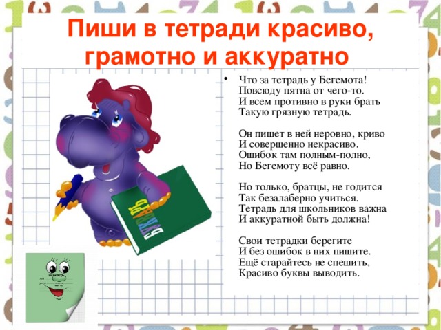 Пиши в тетради красиво, грамотно и аккуратно  Что за тетрадь у Бегемота!  Повсюду пятна от чего-то.  И всем противно в руки брать  Такую грязную тетрадь.   Он пишет в ней неровно, криво  И совершенно некрасиво.  Ошибок там полным-полно,  Но Бегемоту всё равно.   Но только, братцы, не годится  Так безалаберно учиться.  Тетрадь для школьников важна  И аккуратной быть должна!   Свои тетрадки берегите  И без ошибок в них пишите.  Ещё старайтесь не спешить,  Красиво буквы выводить.   