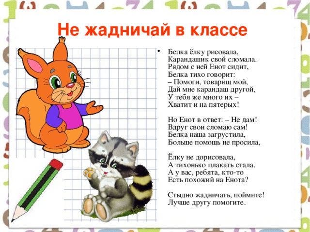 Не жадничай в классе  Белка ёлку рисовала,  Карандашик свой сломала.  Рядом с ней Енот сидит,  Белка тихо говорит:  – Помоги, товарищ мой,  Дай мне карандаш другой,  У тебя же много их –  Хватит и на пятерых!   Но Енот в ответ: – Не дам!  Вдруг свои сломаю сам!  Белка наша загрустила,  Больше помощь не просила,   Ёлку не дорисовала,  А тихонько плакать стала.  А у вас, ребята, кто-то  Есть похожий на Енота?   Стыдно жадничать, поймите!  Лучше другу помогите. 