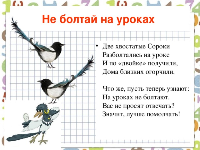 Не болтай на уроках  Две хвостатые Сороки  Разболтались на уроке  И по «двойке» получили,  Дома близких огорчили.   Что же, пусть теперь узнают:  На уроках не болтают.  Вас не просят отвечать?  Значит, лучше помолчать!    
