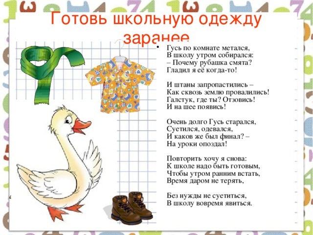 Готовь школьную одежду заранее Гусь по комнате метался,  В школу утром собирался:  – Почему рубашка смята?  Гладил я её когда-то!   И штаны запропастились –  Как сквозь землю провалились!  Галстук, где ты? Отзовись!  И на шее появись!   Очень долго Гусь старался,  Суетился, одевался,  И каков же был финал? –  На уроки опоздал!   Повторить хочу я снова:  К школе надо быть готовым,  Чтобы утром ранним встать,  Время даром не терять,   Без нужды не суетиться,  В школу вовремя явиться.    