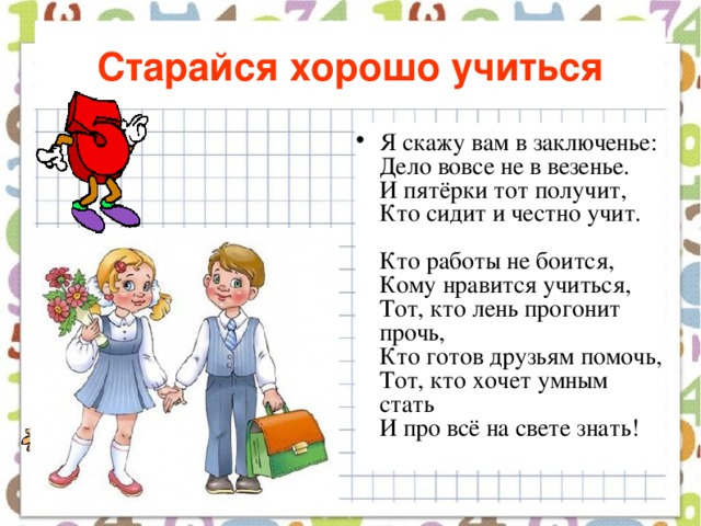 Старайся хорошо учиться Я скажу вам в заключенье:  Дело вовсе не в везенье.  И пятёрки тот получит,  Кто сидит и честно учит.   Кто работы не боится,  Кому нравится учиться,  Тот, кто лень прогонит прочь,  Кто готов друзьям помочь,  Тот, кто хочет умным стать  И про всё на свете знать!    