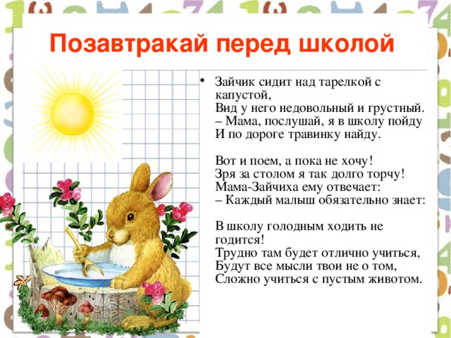 Позавтракай перед школой  Зайчик сидит над тарелкой с капустой,  Вид у него недовольный и грустный.  – Мама, послушай, я в школу пойду  И по дороге травинку найду.   Вот и поем, а пока не хочу!  Зря за столом я так долго торчу!  Мама-Зайчиха ему отвечает:  – Каждый малыш обязательно знает:   В школу голодным ходить не годится!  Трудно там будет отлично учиться,  Будут все мысли твои не о том,  Сложно учиться с пустым животом.    