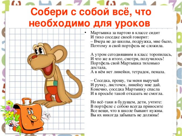 Собери с собой всё, что необходимо для уроков  Мартышка за партою в классе сидит  И тихо соседке своей говорит:  – Вчера не до школы, подружка, мне было,  Поэтому я свой портфель не сложила.   А утром сегодняшним в класс торопилась,  И что же в итоге, смотри, получилось!  Портфель свой Мартышка тихонько достала,  А в нём нет линейки, тетрадок, пенала.   – Соседка, прошу, ты меня выручай  И ручку, листочек, линейку мне дай.  Конечно, соседка Мартышку спасла  И в просьбе такой отказать не смогла.   Но всё-таки в будущем, дети, учтите:  В портфеле с собою всегда приносите  Все вещи, что в школе бывают нужны.  Вы их никогда забывать не должны!    