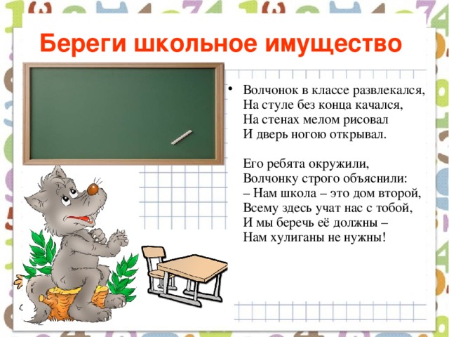 Береги школьное имущество  Волчонок в классе развлекался,  На стуле без конца качался,  На стенах мелом рисовал  И дверь ногою открывал.   Его ребята окружили,  Волчонку строго объяснили:  – Нам школа – это дом второй,  Всему здесь учат нас с тобой,  И мы беречь её должны –  Нам хулиганы не нужны!    