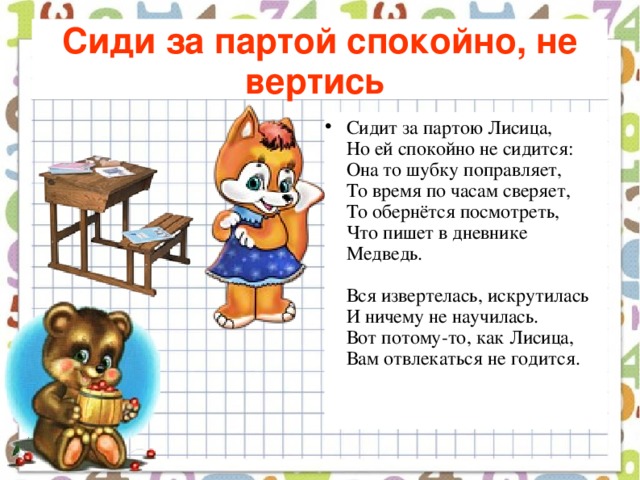 Сиди за партой спокойно, не вертись  Сидит за партою Лисица,  Но ей спокойно не сидится:  Она то шубку поправляет,  То время по часам сверяет,  То обернётся посмотреть,  Что пишет в дневнике Медведь.   Вся извертелась, искрутилась  И ничему не научилась.  Вот потому-то, как Лисица,  Вам отвлекаться не годится.    