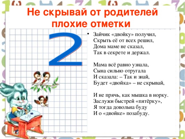 Не скрывай от родителей плохие отметки  Зайчик «двойку» получил,  Скрыть её от всех решил,  Дома маме не сказал,  Так в секрете и держал.   Мама всё равно узнала,  Сына сильно отругала  И сказала: – Так и знай,  Будет «двойка» – не скрывай,   И не прячь, как мышка в норку.  Заслужи быстрей «пятёрку»,  Я тогда довольна буду  И о «двойке» позабуду.    
