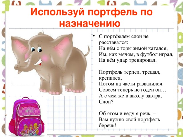 Используй портфель по назначению  С портфелем слон не расставался:  На нём с горы зимой катался,  Им, как мячом, в футбол играл,  На нём удар тренировал.   Портфель терпел, трещал, крепился,  Потом на части развалился.  Совсем теперь не годен он…  А с чем же в школу завтра, Слон?   Об этом и веду я речь, –  Вам нужно свой портфель беречь! 
