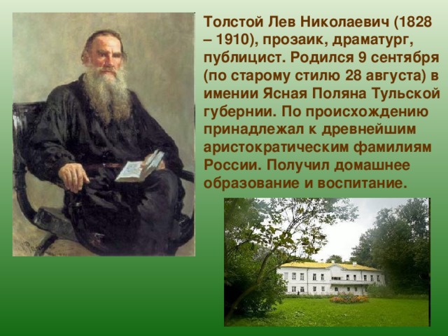 Толстой Лев Николаевич (1828 – 1910), прозаик, драматург, публицист. Родился 9 сентября (по старому стилю 28 августа) в имении Ясная Поляна Тульской губернии. По происхождению принадлежал к древнейшим аристократическим фамилиям России. Получил домашнее образование и воспитание. 
