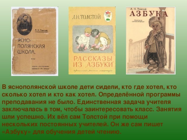В яснополянской школе дети сидели, кто где хотел, кто сколько хотел и кто как хотел. Определённой программы преподавания не было. Единственная задача учителя заключалась в том, чтобы заинтересовать класс. Занятия шли успешно. Их вёл сам Толстой при помощи нескольких постоянных учителей. Он же сам пишет «Азбуку» для обучения детей чтению. 