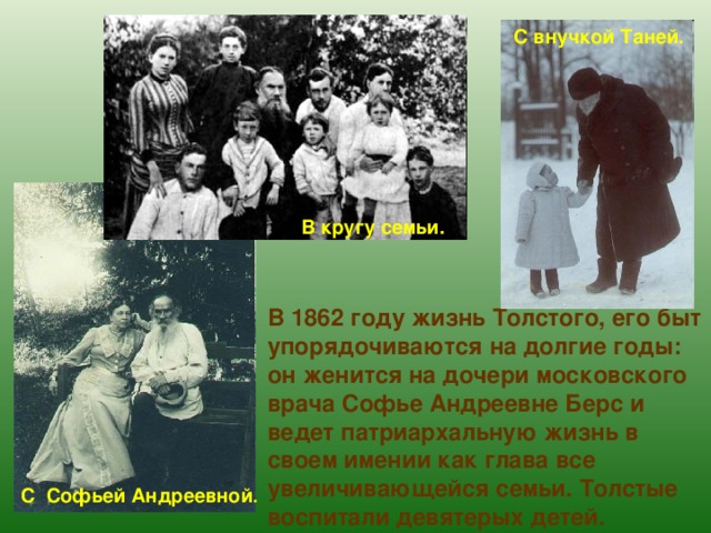С внучкой Таней. В кругу семьи. В 1862 году жизнь Толстого, его быт упорядочиваются на долгие годы: он женится на дочери московского врача Софье Андреевне Берс и ведет патриархальную жизнь в своем имении как глава все увеличивающейся семьи. Толстые воспитали девятерых детей. С Софьей Андреевной . 
