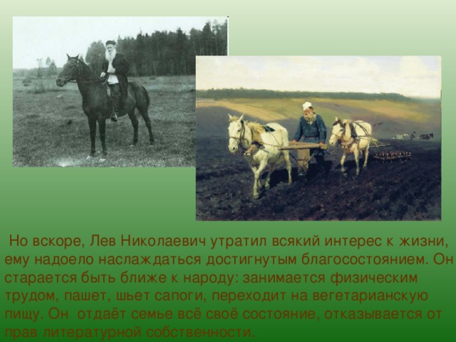  Но вскоре, Лев Николаевич утратил всякий интерес к жизни, ему надоело наслаждаться достигнутым благосостоянием. Он старается быть ближе к народу: занимается физическим трудом, пашет, шьет сапоги, переходит на вегетарианскую пищу. Он отдаёт семье всё своё состояние, отказывается от прав литературной собственности. 