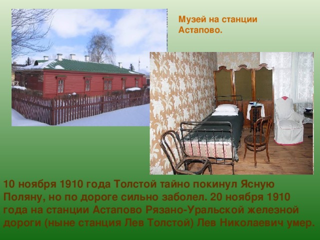 Музей на станции Астапово. 10 ноября 1910 года Толстой тайно покинул Ясную Поляну, но по дороге сильно заболел. 20 ноября 1910 года на станции Астапово Рязано-Уральской железной дороги (ныне станция Лев Толстой) Лев Николаевич умер. 