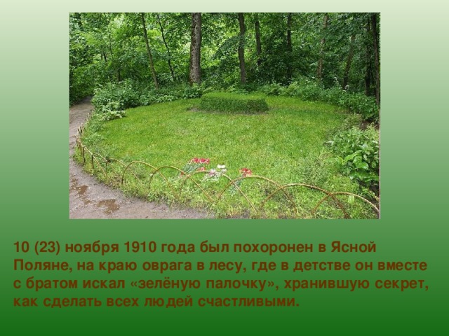 10 (23) ноября 1910 года был похоронен в Ясной Поляне, на краю оврага в лесу, где в детстве он вместе с братом искал «зелёную палочку», хранившую секрет, как сделать всех людей счастливыми. 