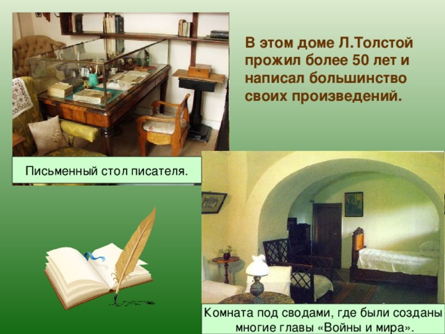 В этом доме Л.Толстой прожил более 50 лет и написал большинство своих произведений. Письменный стол писателя. Комната под сводами, где были созданы  многие главы «Войны и мира». 