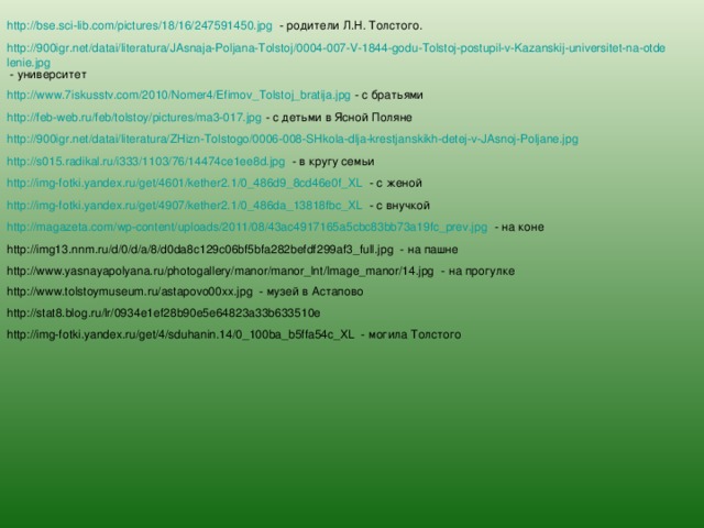 http://bse.sci-lib.com/pictures/18/16/247591450.jpg - родители Л.Н. Толстого. http://900igr.net/datai/literatura/JAsnaja-Poljana-Tolstoj/0004-007-V-1844-godu-Tolstoj-postupil-v-Kazanskij-universitet-na-otdelenie.jpg - университет http://www.7iskusstv.com/2010/Nomer4/Efimov_Tolstoj_bratija.jpg - с братьями http://feb-web.ru/feb/tolstoy/pictures/ma3-017.jpg - с детьми в Ясной Поляне http://900igr.net/datai/literatura/ZHizn-Tolstogo/0006-008-SHkola-dlja-krestjanskikh-detej-v-JAsnoj-Poljane.jpg  http://s015.radikal.ru/i333/1103/76/14474ce1ee8d.jpg - в кругу семьи http://img-fotki.yandex.ru/get/4601/kether2.1/0_486d9_8cd46e0f_XL - с женой http://img-fotki.yandex.ru/get/4907/kether2.1/0_486da_13818fbc_XL - с внучкой http://magazeta.com/wp-content/uploads/2011/08/43ac4917165a5cbc83bb73a19fc_prev.jpg - на коне http://img13.nnm.ru/d/0/d/a/8/d0da8c129c06bf5bfa282befdf299af3_full.jpg - на пашне http://www.yasnayapolyana.ru/photogallery/manor/manor_lnt/Image_manor/14.jpg - на прогулке http://www.tolstoymuseum.ru/astapovo00xx.jpg - музей в Астапово http://stat8.blog.ru/lr/0934e1ef28b90e5e64823a33b633510e http://img-fotki.yandex.ru/get/4/sduhanin.14/0_100ba_b5ffa54c_XL - могила Толстого 